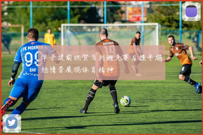 华子提前祝贺马刺避免赛后握手尴尬情景展现体育精神