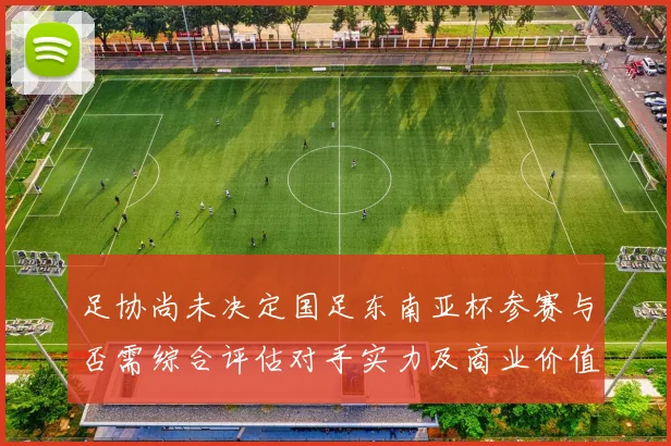 足协尚未决定国足东南亚杯参赛与否需综合评估对手实力及商业价值