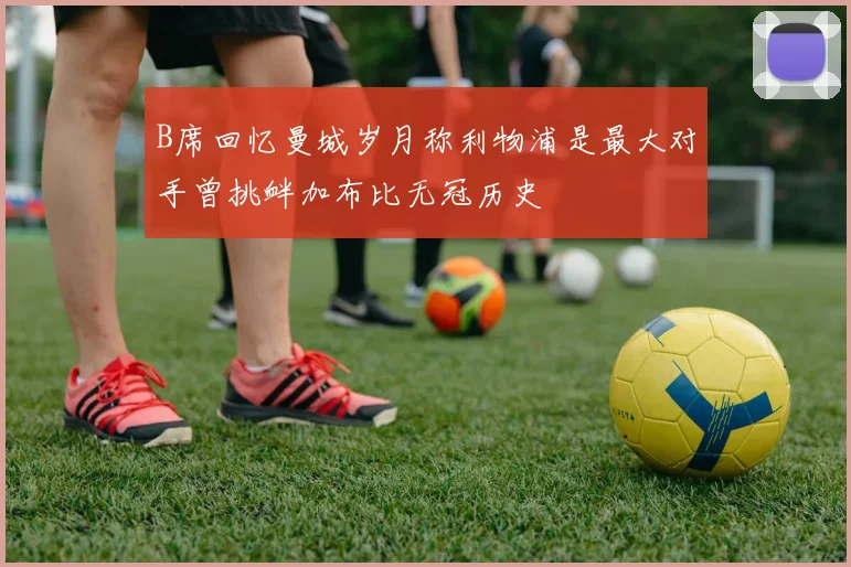 B席回忆曼城岁月称利物浦是最大对手曾挑衅加布比无冠历史