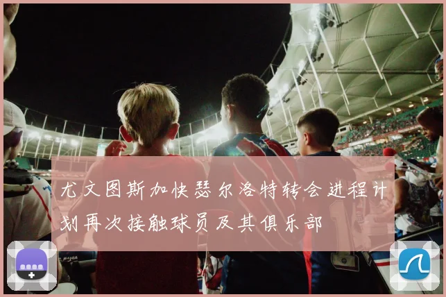 尤文图斯加快瑟尔洛特转会进程计划再次接触球员及其俱乐部