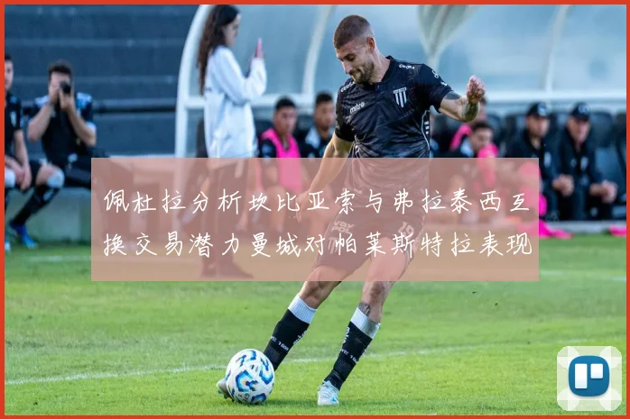 佩杜拉分析坎比亚索与弗拉泰西互换交易潜力曼城对帕莱斯特拉表现出兴趣