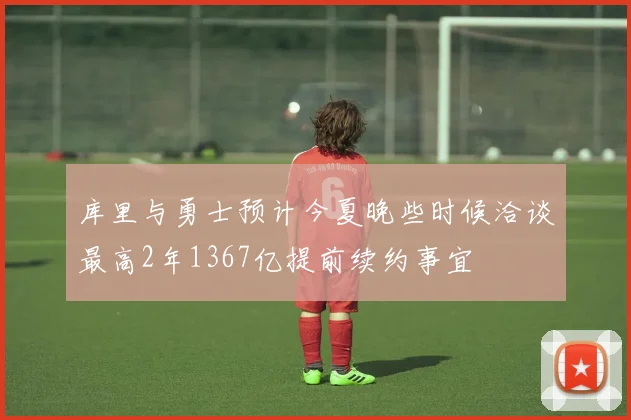 库里与勇士预计今夏晚些时候洽谈最高2年1367亿提前续约事宜