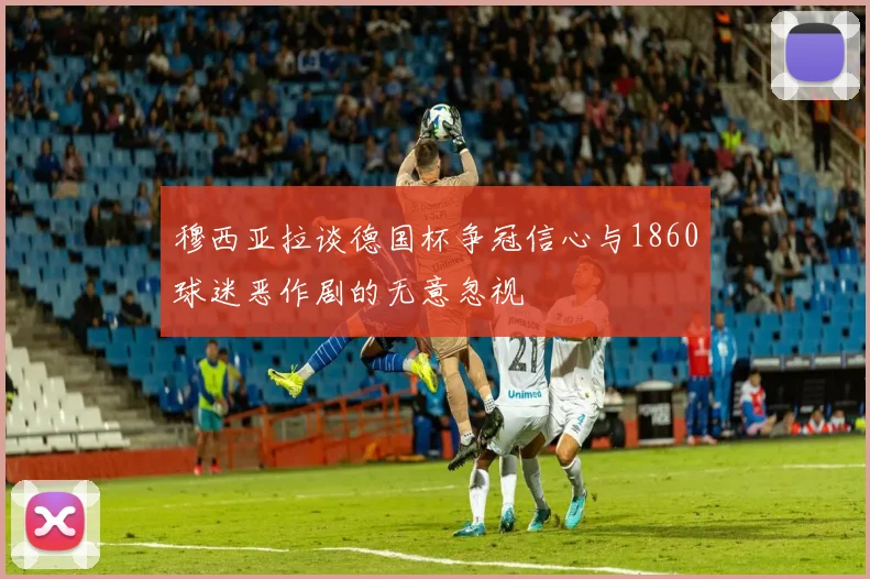 穆西亚拉谈德国杯争冠信心与1860球迷恶作剧的无意忽视