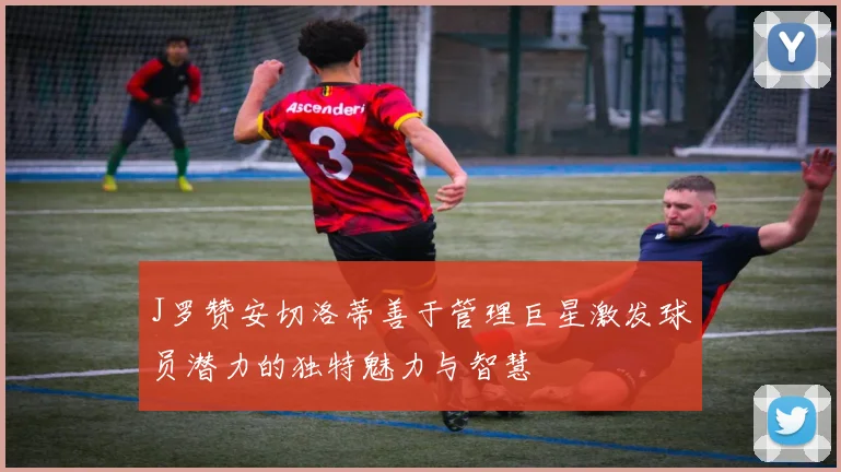 J罗赞安切洛蒂善于管理巨星激发球员潜力的独特魅力与智慧