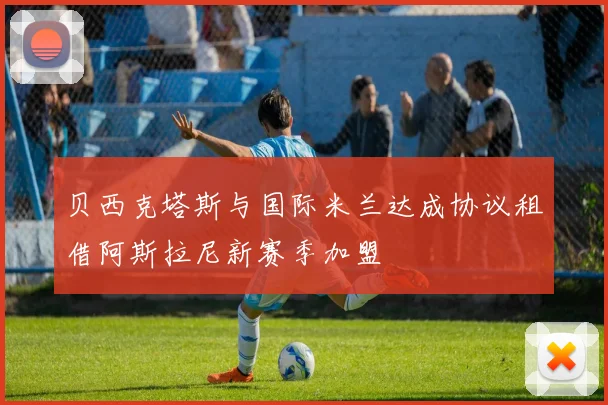 贝西克塔斯与国际米兰达成协议租借阿斯拉尼新赛季加盟